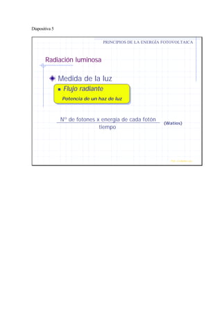 Diapositiva 5
Radiación luminosa
Medida de la luz
nn Flujo radianteFlujo radiante
Potencia de un haz de luz
PRINCIPIOS DE LA ENERGÍA FOTOVOLTAICA
Prof. J.G.Ramiro Leo ©
Nº de fotones x energía de cada fotón
tiempo
(Watios)
 