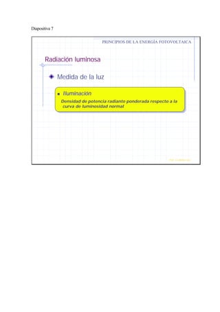 Diapositiva 7
Radiación luminosa
Medida de la luz
nn IluminaciónIluminación
Densidad de potencia radiante ponderada respecto a la
curva de luminosidad normal
PRINCIPIOS DE LA ENERGÍA FOTOVOLTAICA
Prof. J.G.Ramiro Leo ©
 