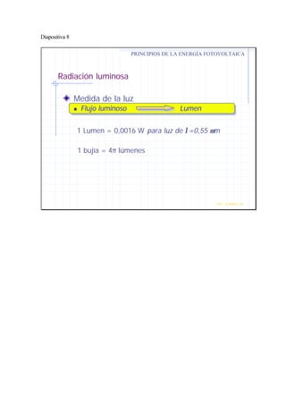 Diapositiva 8
Radiación luminosa
Medida de la luz
nn Flujo luminoso LumenFlujo luminoso Lumen
PRINCIPIOS DE LA ENERGÍA FOTOVOLTAICA
Prof. J.G.Ramiro Leo ©
1 Lumen = 0,0016 W para luz de λ=0,55 µm
1 bujía = 4π lúmenes
 