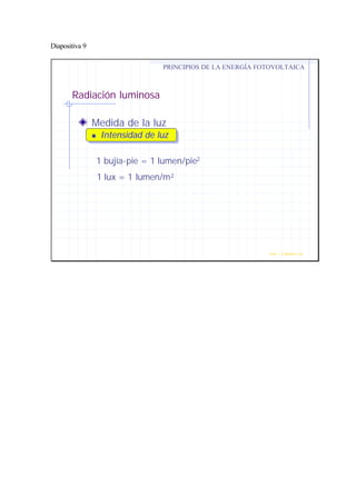 Diapositiva 9
Radiación luminosa
Medida de la luz
nn Intensidad de luzIntensidad de luz
PRINCIPIOS DE LA ENERGÍA FOTOVOLTAICA
Prof. J.G.Ramiro Leo ©
1 bujía-pie = 1 lumen/pie2
1 lux = 1 lumen/m2
 