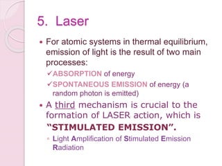 5. Laser
 For atomic systems in thermal equilibrium,
emission of light is the result of two main
processes:
ABSORPTION of energy
SPONTANEOUS EMISSION of energy (a
random photon is emitted)
 A third mechanism is crucial to the
formation of LASER action, which is
“STIMULATED EMISSION”.
◦ Light Amplification of Stimulated Emission
Radiation
 