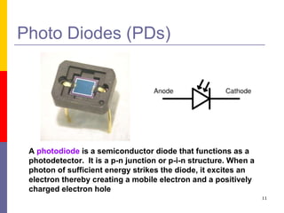 Photo Diodes (PDs) A  photodiode  is a semiconductor diode that functions as a photodetector.  It is a p-n junction or p-i-n structure. When a photon of sufficient energy strikes the diode, it excites an electron thereby creating a mobile electron and a positively charged electron hole  