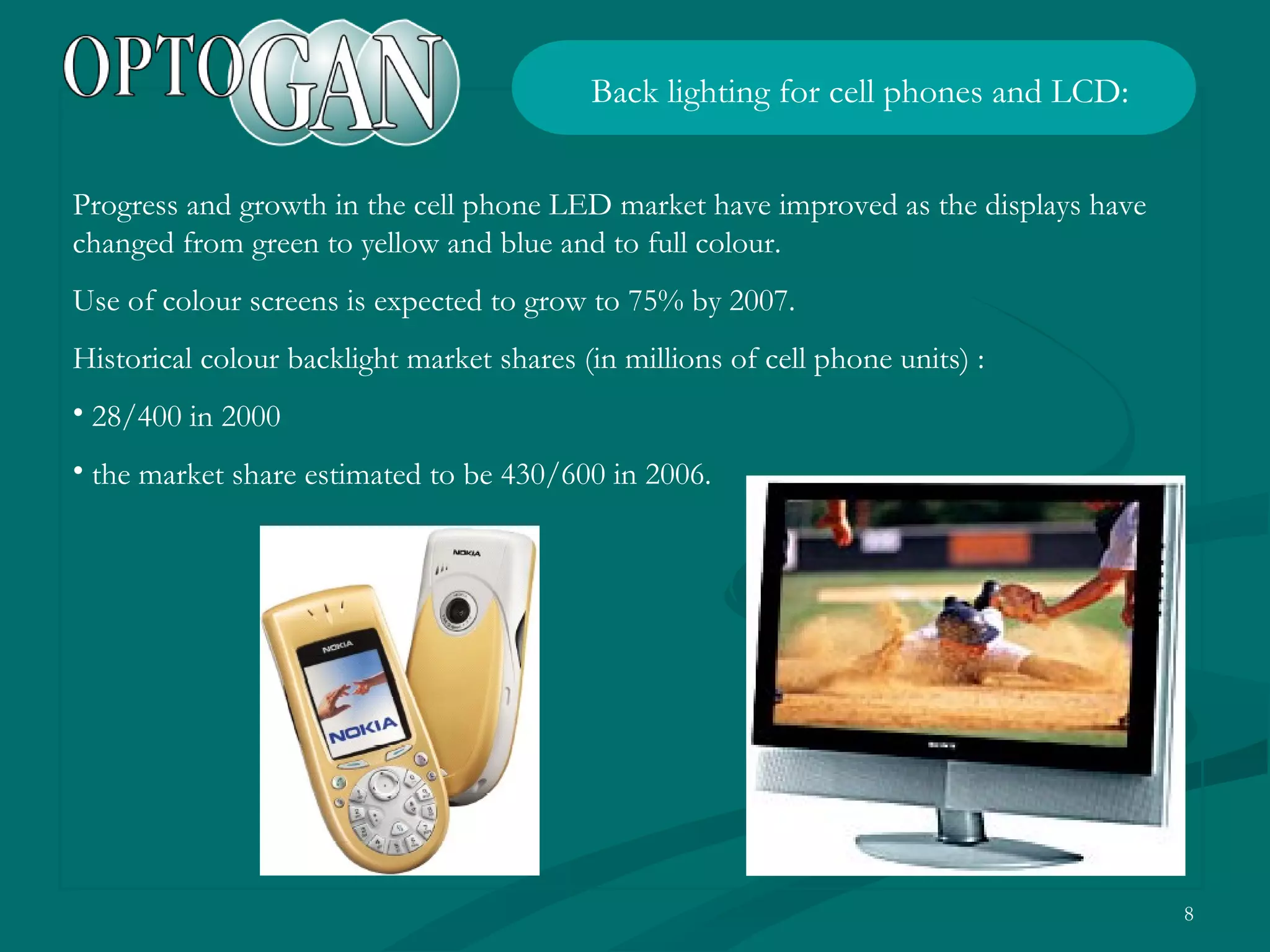 Progress and growth in the cell phone LED market have improved as the displays have changed from green to yellow and blue and to full colour. Use of colour screens is expected to grow to 75% by 2007. Historical colour backlight market shares (in millions of cell phone units) : 28/400 in 2000 the market share estimated to be 430/600 in 2006. Back lighting for cell phones and LCD : 