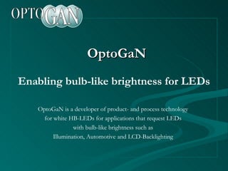 OptoGaN Enabling bulb-like brightness for LEDs OptoGaN is a developer of product- and process technology for white HB-LEDs for applications that request LEDs with bulb-like brightness such as Illumination, Automotive and LCD-Backlighting 