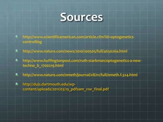 Sources
http://www.scientificamerican.com/article.cfm?id=optogenetics-
controlling

http://www.nature.com/news/2010/100505/full/465026a.html

http://www.huffingtonpost.com/ruth-starkman/optogenetics-a-new-
techno_b_1700219.html

http://www.nature.com/nmeth/journal/v8/n1/full/nmeth.f.324.html

http://dujs.dartmouth.edu/wp-
content/uploads/2011/03/19_pdfsam_11w_final.pdf
 