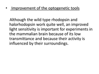 • Improvement of the optogenetic tools
Although the wild type rhodopsin and
halorhodopsin work quite well, an improved
light sensitivity is important for experiments in
the mammalian brain because of its low
transmittance and because their activity is
influenced by their surroundings.
 