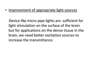 • Improvement of appropriate light sources
Device like micro pipe lights are sufficient for
light stimulation on the surface of the brain
but for applications on the dense tissue in the
brain, we need better excitation sources to
increase the transmittance.
 