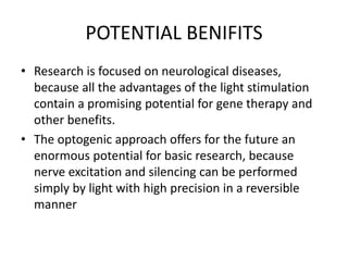 POTENTIAL BENIFITS
• Research is focused on neurological diseases,
because all the advantages of the light stimulation
contain a promising potential for gene therapy and
other benefits.
• The optogenic approach offers for the future an
enormous potential for basic research, because
nerve excitation and silencing can be performed
simply by light with high precision in a reversible
manner
 
