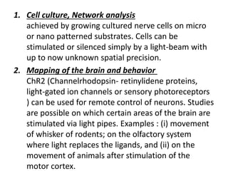 1. Cell culture, Network analysis
achieved by growing cultured nerve cells on micro
or nano patterned substrates. Cells can be
stimulated or silenced simply by a light-beam with
up to now unknown spatial precision.
2. Mapping of the brain and behavior
ChR2 (Channelrhodopsin- retinylidene proteins,
light-gated ion channels or sensory photoreceptors
) can be used for remote control of neurons. Studies
are possible on which certain areas of the brain are
stimulated via light pipes. Examples : (i) movement
of whisker of rodents; on the olfactory system
where light replaces the ligands, and (ii) on the
movement of animals after stimulation of the
motor cortex.
 