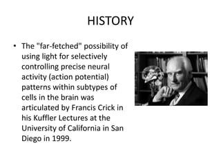 HISTORY
• The "far-fetched" possibility of
using light for selectively
controlling precise neural
activity (action potential)
patterns within subtypes of
cells in the brain was
articulated by Francis Crick in
his Kuffler Lectures at the
University of California in San
Diego in 1999.
 