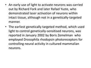 • An early use of light to activate neurons was carried
out by Richard Fork and later Rafael Yuste, who
demonstrated laser activation of neurons within
intact tissue, although not in a genetically-targeted
manner.
• The earliest genetically targeted method, which used
light to control genetically-sensitised neurons, was
reported in January 2002 by Boris Zemelman who
employed Drosophila rhodopsin photoreceptors for
controlling neural activity in cultured mammalian
neurons.
 