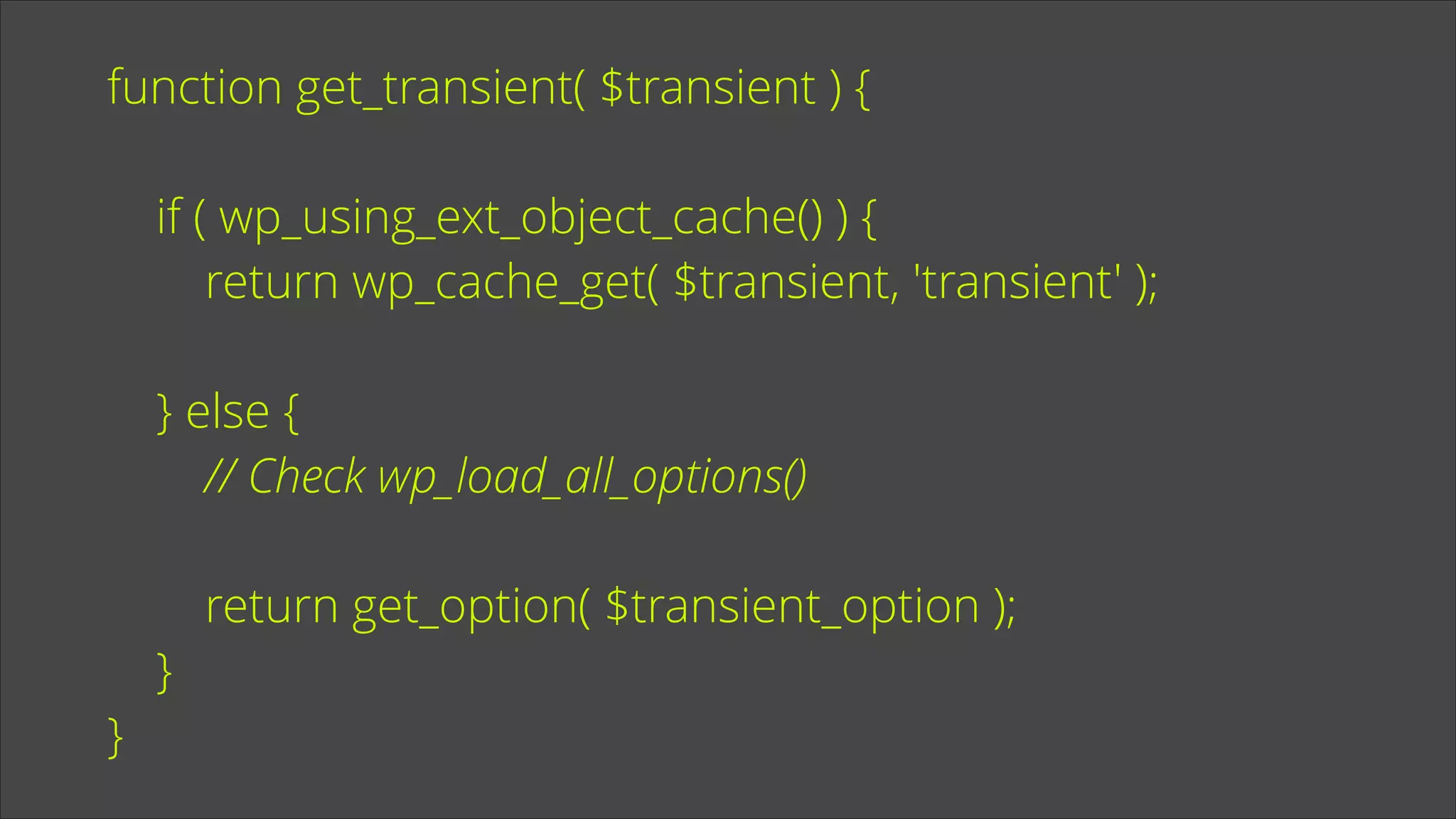 function get_transient( $transient ) {
!

if ( wp_using_ext_object_cache() ) {
return wp_cache_get( $transient, 'transient' );
!

} else {
// Check wp_load_all_options()
!

}

}

return get_option( $transient_option );

 
