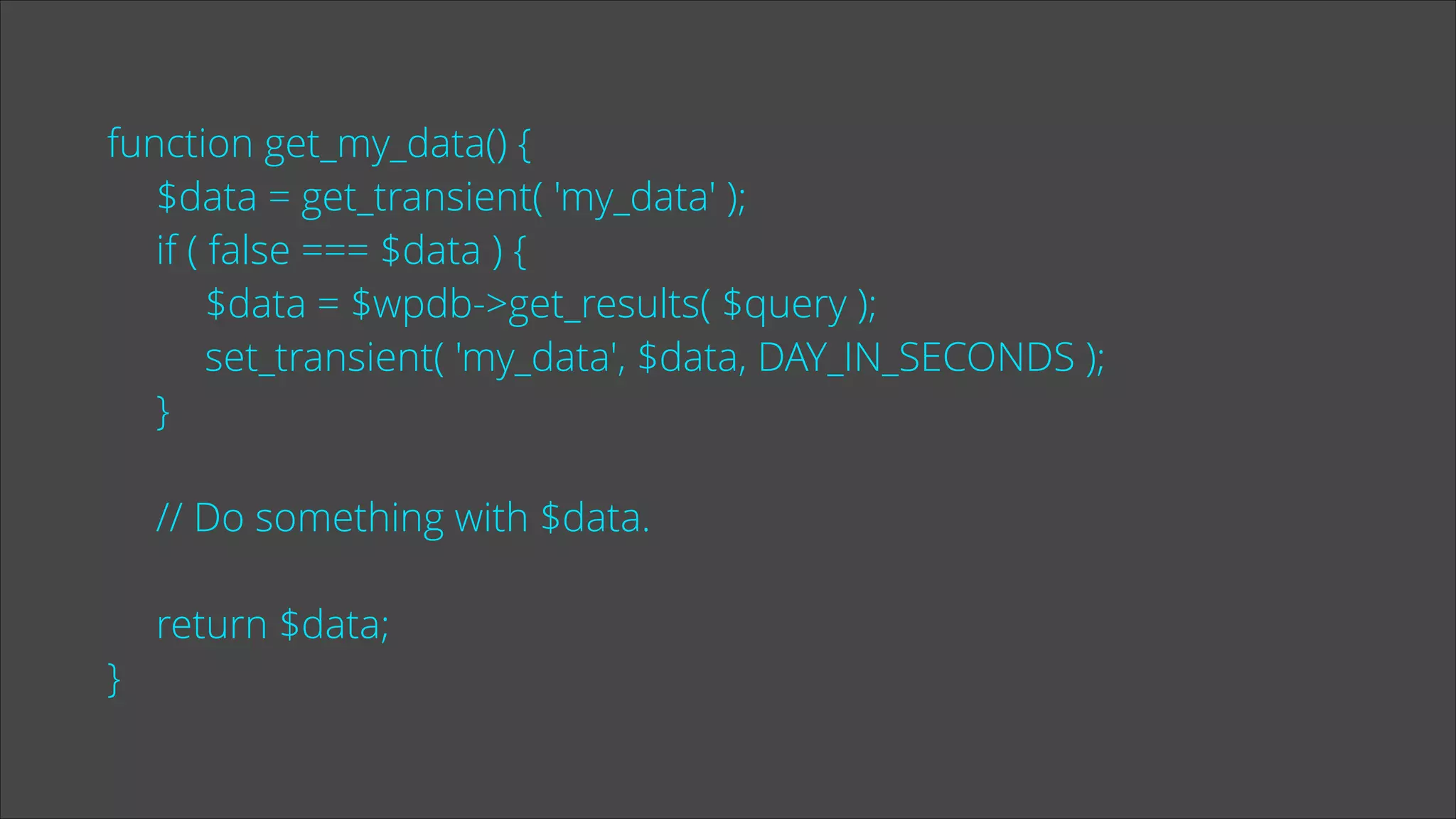 function get_my_data() {
$data = get_transient( 'my_data' );
if ( false === $data ) {
$data = $wpdb->get_results( $query );
set_transient( 'my_data', $data, DAY_IN_SECONDS );
}
!

// Do something with $data.
!

}

return $data;

 