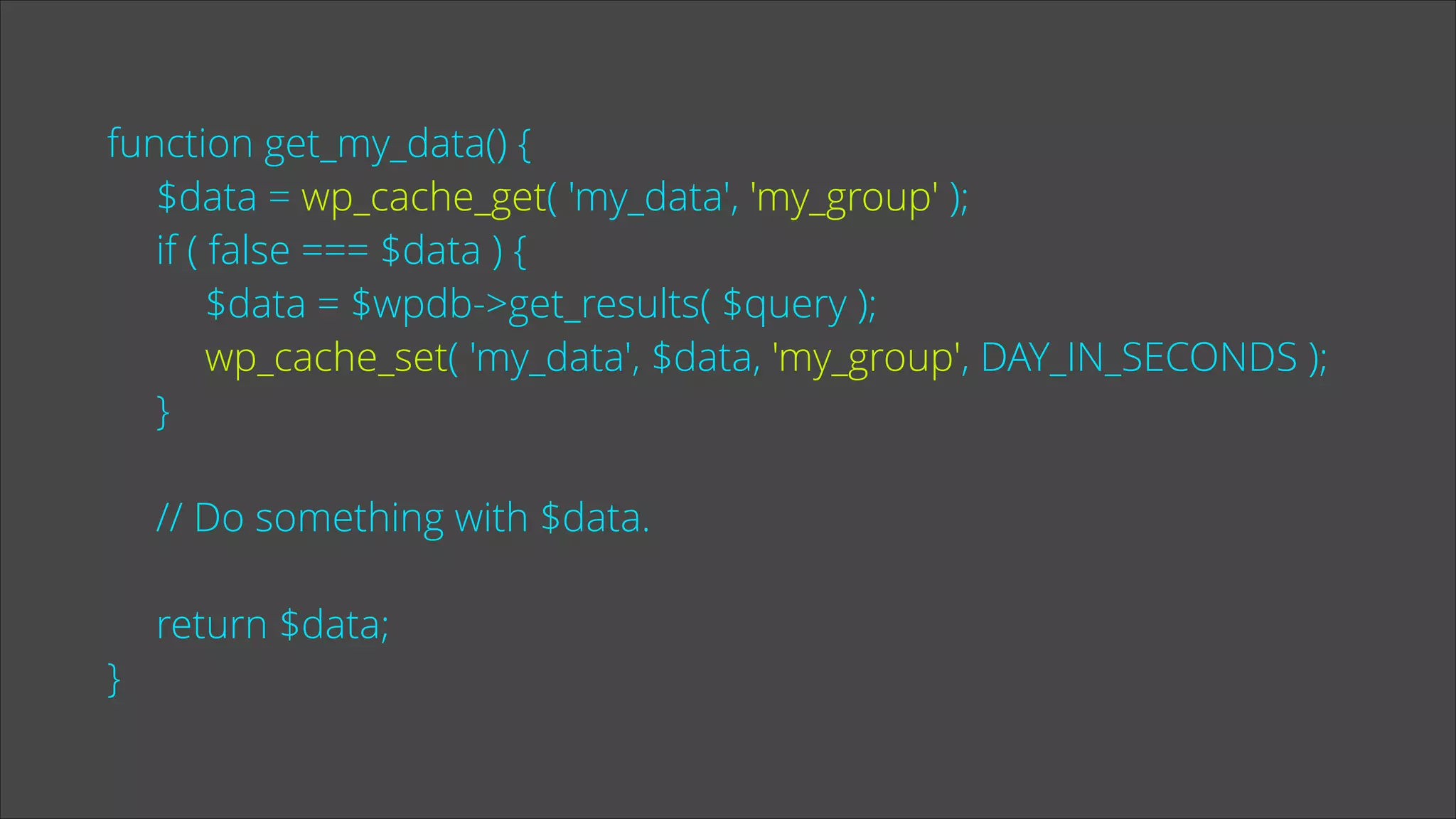 function get_my_data() {
$data = wp_cache_get( 'my_data', 'my_group' );
if ( false === $data ) {
$data = $wpdb->get_results( $query );
wp_cache_set( 'my_data', $data, 'my_group', DAY_IN_SECONDS );
}
!

// Do something with $data.
!

}

return $data;

 