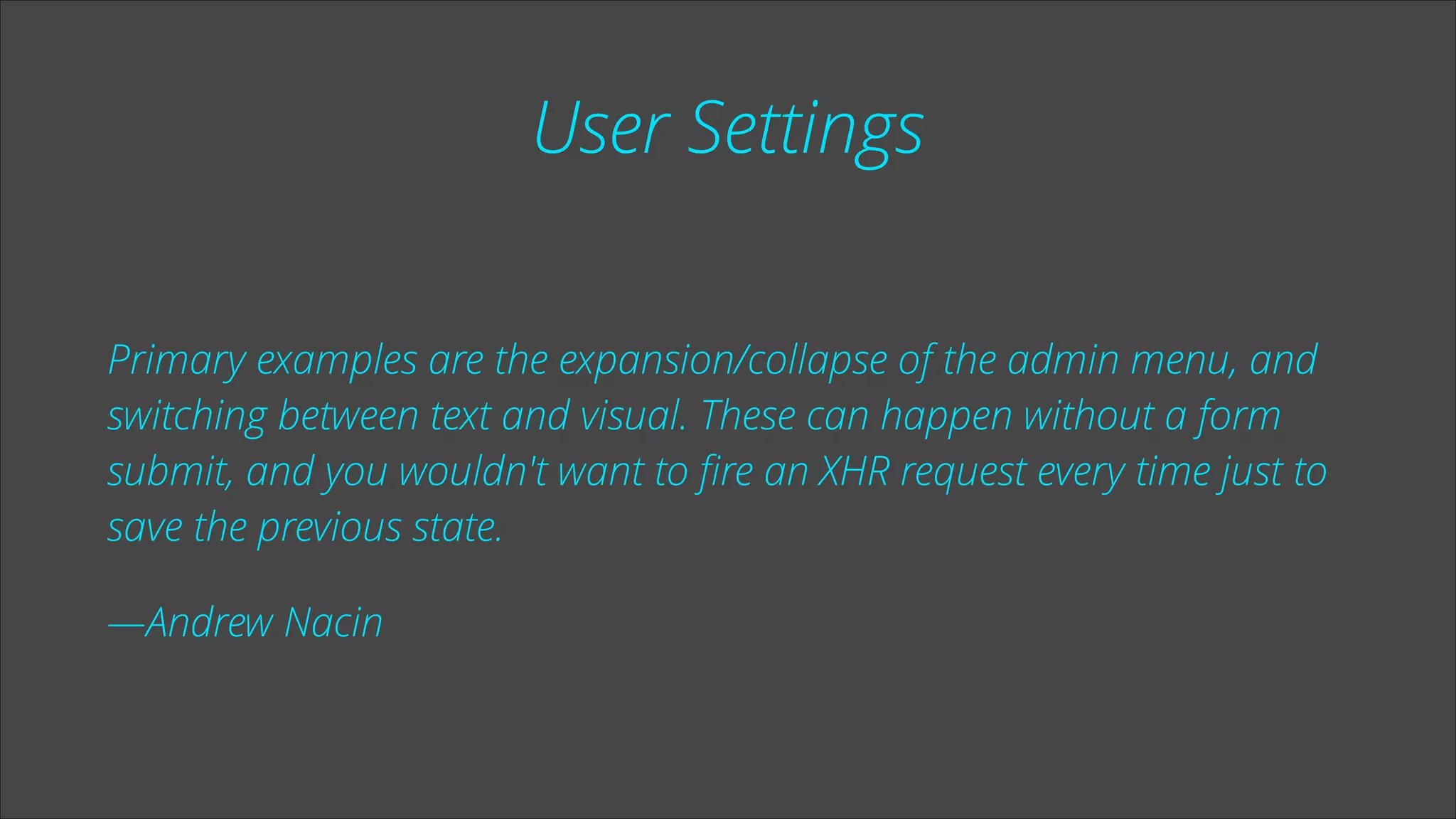 User Settings
Primary examples are the expansion/collapse of the admin menu, and
switching between text and visual. These can happen without a form
submit, and you wouldn't want to ﬁre an XHR request every time just to
save the previous state.
—Andrew Nacin

 