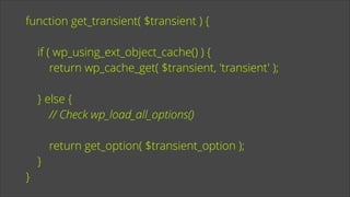 function get_transient( $transient ) {
!

if ( wp_using_ext_object_cache() ) {
return wp_cache_get( $transient, 'transient' );
!

} else {
// Check wp_load_all_options()
!

}

}

return get_option( $transient_option );

 