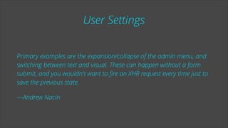 User Settings
Primary examples are the expansion/collapse of the admin menu, and
switching between text and visual. These can happen without a form
submit, and you wouldn't want to ﬁre an XHR request every time just to
save the previous state.
—Andrew Nacin

 
