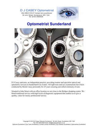Optometrist Sunderland




D J Casey opticians, an independent practice, providing routine and specialist optical and
optometric services in Sunderland City Centre. All sight tests and eye examinations have been
conducted by Derek Casey personally for 25 years ensuring unrivalled continuity of care.

Situated in John Street with an office location we are close to the Bridges shopping centre. We
blend traditional service with high levels of diagnostic equipment that enables us to give a
quality, value for money professional service.




                   Copyright © 2012 DJ Casey Opticians Sunderland - 58 John Street, Sunderland, SR1 1QH
                                    Tel: 0191 565 8538 Email: info@djcaseyopticians.co.uk
 Opticians Sunderland | Eye Tests Sunderland | Contact Lenses Sunderland | Eye Glasses Sunderland | Optometrists Sunderland
 