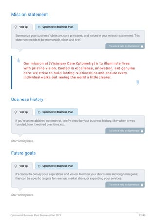 Mission statement
Our mission at [Visionary Care Optometry] is to illuminate lives
with pristine vision. Rooted in excellence, innovation, and genuine
care, we strive to build lasting relationships and ensure every
individual walks out seeing the world a little clearer.
❛
❜
Business history
Start writing here..
Future goals
Start writing here..
Summarize your business’ objective, core principles, and values in your mission statement. This
statement needs to be memorable, clear, and brief.
To unlock help try Upmetrics! 
If you’re an established optometrist, briefly describe your business history, like—when it was
founded, how it evolved over time, etc.
Additionally, If you have received any awards or recognition for excellent work, describe them.
To unlock help try Upmetrics! 
It’s crucial to convey your aspirations and vision. Mention your short-term and long-term goals;
they can be specific targets for revenue, market share, or expanding your services.
To unlock help try Upmetrics! 
 Help tip  Optometrist Business Plan
 Help tip  Optometrist Business Plan
 Help tip  Optometrist Business Plan
Optometrist Business Plan | Business Plan 2023 12/49
 