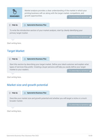 Start writing here..
Target Market
Start writing here..
Market size and growth potential
Start writing here..
Market analysis provides a clear understanding of the market in which your
printing business will run along with the target market, competitors, and
growth opportunities.
Your market analysis should contain the following essential components:
Target market.
Market size and growth potential.
Competitive analysis.
Market trends.
Regulatory environment.
•
•
•
•
•
To unlock help try Upmetrics! 
To write the introduction section of your market analysis, start by clearly identifying your
primary target market.
Mention specific industries or sectors that your business aims to serve. Next, define your ideal
customer by listing the attributes they value most, such as quality, affordability, or
convenience.
Finally, discuss the insights gained from your market research. Highlight the needs and
preferences of your potential clients, and explain how your products or services meet those
specific demands.
This will set a strong foundation for the rest of your market analysis, demonstrating that you
have a clear understanding of your target audience and their needs.
To unlock help try Upmetrics! 
Start this section by describing your target market. Define your ideal customer and explain what
types of services they prefer. Creating a buyer persona will help you easily define your target
market to your readers.
For instance, families & children, sports enthusiasts, or older adults would be an ideal target
audience for an optometrist business.
To unlock help try Upmetrics! 
Describe your market size and growth potential and whether you will target a niche or a much
broader market.
For instance, the market size of the optometrist business is going to be $78.9 billion in 2027, so
it is crucial to define the segment of your target market and its growth potential.
To unlock help try Upmetrics! 
 Help tip  Optometrist Business Plan
 Help tip  Optometrist Business Plan
 Help tip  Optometrist Business Plan
Optometrist Business Plan | Business Plan 2023 14/49
 