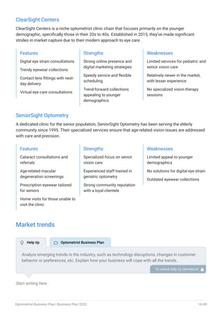 ClearSight Centers
ClearSight Centers is a niche optometrist clinic chain that focuses primarily on the younger
demographic, specifically those in their 20s to 40s. Established in 2015, they've made significant
strides in market capture due to their modern approach to eye care.
Features
Digital eye strain consultations
Trendy eyewear collections
Contact lens fittings with next-
day delivery
Virtual eye care consultations
Strengths
Strong online presence and
digital marketing strategies
Speedy service and flexible
scheduling
Trend-forward collections
appealing to younger
demographics
Weaknesses
Limited services for pediatric and
senior vision care
Relatively newer in the market,
with lesser experience
No specialized vision therapy
sessions
SeniorSight Optometry
A dedicated clinic for the senior population, SeniorSight Optometry has been serving the elderly
community since 1995. Their specialized services ensure that age-related vision issues are addressed
with care and precision.
Features
Cataract consultations and
referrals
Age-related macular
degeneration screenings
Prescription eyewear tailored
for seniors
Home visits for those unable to
visit the clinic
Strengths
Specialized focus on senior
vision care
Experienced staff trained in
geriatric optometry
Strong community reputation
with a loyal clientele
Weaknesses
Limited appeal to younger
demographics
No solutions for digital eye strain
Outdated eyewear collections
Market trends
Start writing here..
Analyze emerging trends in the industry, such as technology disruptions, changes in customer
behavior or preferences, etc. Explain how your business will cope with all the trends.
For instance, emphasize digital eye strain has a booming market; explain how you plan on
dealing with this potential growth opportunity.
To unlock help try Upmetrics! 
 Help tip  Optometrist Business Plan
Optometrist Business Plan | Business Plan 2023 16/49
 