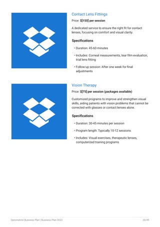 Contact Lens Fittings
Price: $[150] per session
A dedicated service to ensure the right fit for contact
lenses, focusing on comfort and visual clarity.
Specifications
Duration: 45-60 minutes
Includes: Corneal measurements, tear film evaluation,
trial lens fitting
Follow-up session: After one week for final
adjustments
•
•
•
Vision Therapy
Price: $[75] per session (packages available)
Customized programs to improve and strengthen visual
skills, aiding patients with vision problems that cannot be
corrected with glasses or contact lenses alone.
Specifications
Duration: 30-45 minutes per session
Program length: Typically 10-12 sessions
Includes: Visual exercises, therapeutic lenses,
computerized training programs
•
•
•


Optometrist Business Plan | Business Plan 2023 20/49
 