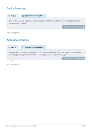 Quality Measures
Start writing here..
Additional Services
Start writing here..
This section should explain how you maintain quality standards and consistently provide the
highest quality service.
This may include clinical outcomes, prescription accuracy, referral tracking, etc.
To unlock help try Upmetrics! 
Mention if your optometrist business offers any additional services. You may include services
like, dry eye management, nutritional counseling, subspecialty services, etc.
To unlock help try Upmetrics! 
 Help tip  Optometrist Business Plan
 Help tip  Optometrist Business Plan
Optometrist Business Plan | Business Plan 2023 22/49
 