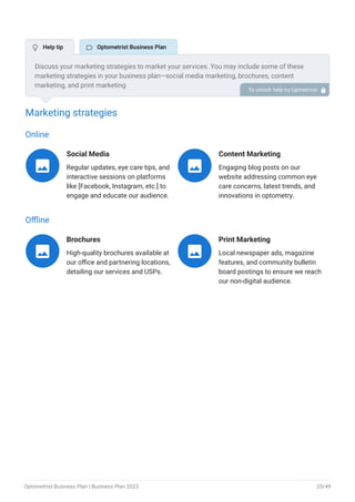 Marketing strategies
Online
Social Media
Regular updates, eye care tips, and
interactive sessions on platforms
like [Facebook, Instagram, etc.] to
engage and educate our audience.

Content Marketing
Engaging blog posts on our
website addressing common eye
care concerns, latest trends, and
innovations in optometry.

Offline
Brochures
High-quality brochures available at
our office and partnering locations,
detailing our services and USPs.

Print Marketing
Local newspaper ads, magazine
features, and community bulletin
board postings to ensure we reach
our non-digital audience.

Discuss your marketing strategies to market your services. You may include some of these
marketing strategies in your business plan—social media marketing, brochures, content
marketing, and print marketing
To unlock help try Upmetrics! 
 Help tip  Optometrist Business Plan
Optometrist Business Plan | Business Plan 2023 25/49
 