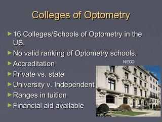 Colleges of Optometry
► 16 Colleges/Schools of Optometry in the

US.
► No valid ranking of Optometry schools.
NECO
► Accreditation
► Private vs. state
► University v. Independent
► Ranges in tuition
► Financial aid available

 