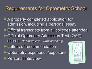 Requirements for Optometry School
► A properly completed application for

admission, including a personal essay
► Official transcripts from all colleges attended
► Official Optometry Admission Test (OAT)
scores (for more info: www.opted.org)
► Letters of recommendation
► Optometry experience/exposure
► Personal interview

 