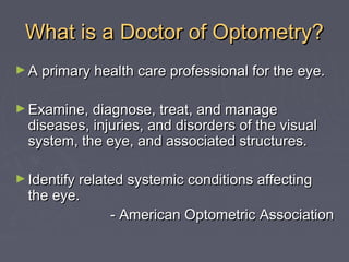 What is a Doctor of Optometry?
► A primary health care professional for the eye.
► Examine, diagnose, treat, and manage

diseases, injuries, and disorders of the visual
system, the eye, and associated structures.

► Identify related systemic conditions affecting

the eye.

- American Optometric Association

 