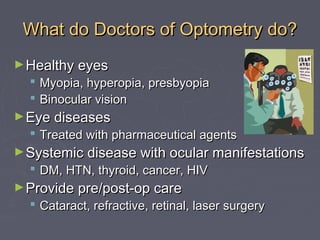 What do Doctors of Optometry do?
► Healthy eyes

 Myopia, hyperopia, presbyopia
 Binocular vision

► Eye diseases

 Treated with pharmaceutical agents

► Systemic disease with ocular manifestations

 DM, HTN, thyroid, cancer, HIV

► Provide pre/post-op care

 Cataract, refractive, retinal, laser surgery

 