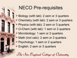 NECO Pre-requisites
 Biology (with lab): 2 sem or 3 quarters
 Chemistry (with lab): 2 sem or 3 quarters
 Physics (with lab): 2 sem or 3 quarters
 O-Chem (with lab): 1 sem or 2 quarters
 Microbiology: 1 sem or 2 quarters
 Math (incl calc): 2 sem or 3 quarters
 Psychology: 1 sem or 2 quarters
 English: 2 sem or 3 quarters

 