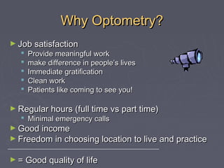 Why Optometry?
► Job satisfaction







Provide meaningful work
make difference in people’s lives
Immediate gratification
Clean work
Patients like coming to see you!

► Regular hours (full time vs part time)

 Minimal emergency calls

► Good income

► Freedom in choosing location to live and practice

______________________________________________________

► = Good quality of life

 