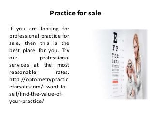 Practice for sale
If you are looking for
professional practice for
sale, then this is the
best place for you. Try
our professional
services at the most
reasonable rates.
http://optometrypractic
eforsale.com/i-want-to-
sell/find-the-value-of-
your-practice/
 