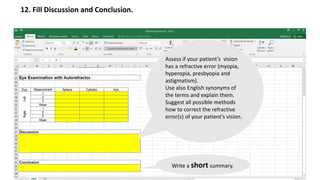 12. Fill Discussion and Conclusion.
Assess if your patient’s vision
has a refractive error (myopia,
hyperopia, presbyopia and
astigmatism).
Use also English synonyms of
the terms and explain them.
Suggest all possible methods
how to correct the refractive
error(s) of your patient’s vision.
Write a short summary.
 