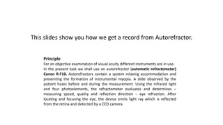 This slides show you how we get a record from Autorefractor.
Principle
For an objective examination of visual acuity different instruments are in use.
In the present task we shall use an autorefractor (automatic refractometer)
Canon R-F10. Autorefractors contain a system relaxing accommodation and
preventing the formation of instrumental myopia. A slide observed by the
patient hazes before and during the measurement. Using the infrared light
and four photoelements, the refractometer evaluates and determines –
measuring speed, quality and reflection direction – eye refraction. After
locating and focusing the eye, the device emits light ray which is reflected
from the retina and detected by a CCD camera.
 