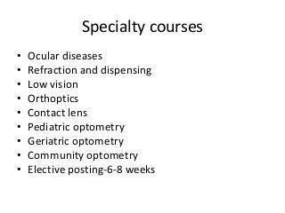 Specialty courses 
• Ocular diseases 
• Refraction and dispensing 
• Low vision 
• Orthoptics 
• Contact lens 
• Pediatric optometry 
• Geriatric optometry 
• Community optometry 
• Elective posting-6-8 weeks 
 
