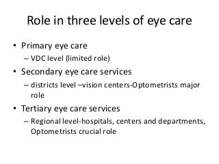 Role in three levels of eye care 
• Primary eye care 
– VDC level (limited role) 
• Secondary eye care services 
– districts level –vision centers-Optometrists major 
role 
• Tertiary eye care services 
– Regional level-hospitals, centers and departments, 
Optometrists crucial role 
 
