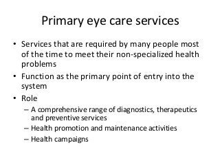 Primary eye care services 
• Services that are required by many people most 
of the time to meet their non-specialized health 
problems 
• Function as the primary point of entry into the 
system 
• Role 
– A comprehensive range of diagnostics, therapeutics 
and preventive services 
– Health promotion and maintenance activities 
– Health campaigns 
 