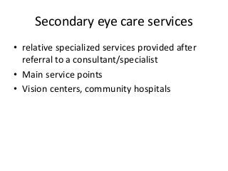 Secondary eye care services 
• relative specialized services provided after 
referral to a consultant/specialist 
• Main service points 
• Vision centers, community hospitals 
 
