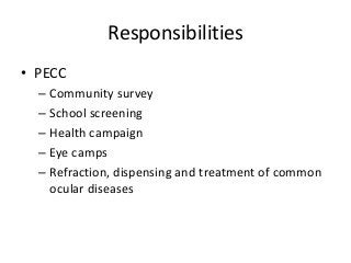 Responsibilities 
• PECC 
– Community survey 
– School screening 
– Health campaign 
– Eye camps 
– Refraction, dispensing and treatment of common 
ocular diseases 
 