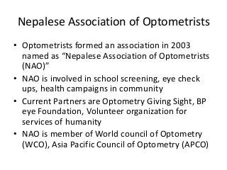 Nepalese Association of Optometrists 
• Optometrists formed an association in 2003 
named as “Nepalese Association of Optometrists 
(NAO)” 
• NAO is involved in school screening, eye check 
ups, health campaigns in community 
• Current Partners are Optometry Giving Sight, BP 
eye Foundation, Volunteer organization for 
services of humanity 
• NAO is member of World council of Optometry 
(WCO), Asia Pacific Council of Optometry (APCO) 
 