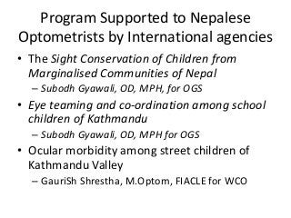 Program Supported to Nepalese 
Optometrists by International agencies 
• The Sight Conservation of Children from 
Marginalised Communities of Nepal 
– Subodh Gyawali, OD, MPH, for OGS 
• Eye teaming and co-ordination among school 
children of Kathmandu 
– Subodh Gyawali, OD, MPH for OGS 
• Ocular morbidity among street children of 
Kathmandu Valley 
– GauriSh Shrestha, M.Optom, FIACLE for WCO 
 