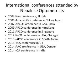 International conferences attended by 
Nepalese Optometrists 
• 2004-Wco conference, Florida 
• 2005-Asia pacific conference, Tokyo, Japan 
• 2007-APCO Conference in Goa, India 
• 2009-APCO conference in HongKong 
• 2011-APCO conference in Singapore 
• 2012-WCO conference in USA, Chicago 
• 2013- APCO conference in South Korea 
• 2013-BCA conference in UK 
• 2014-AAO conference in USA, Denver 
• 2014-IOA conference in India 
 