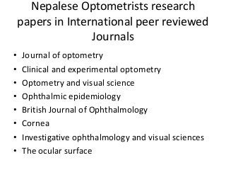 Nepalese Optometrists research 
papers in International peer reviewed 
Journals 
• Journal of optometry 
• Clinical and experimental optometry 
• Optometry and visual science 
• Ophthalmic epidemiology 
• British Journal of Ophthalmology 
• Cornea 
• Investigative ophthalmology and visual sciences 
• The ocular surface 
 