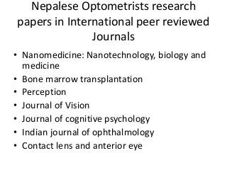 Nepalese Optometrists research 
papers in International peer reviewed 
Journals 
• Nanomedicine: Nanotechnology, biology and 
medicine 
• Bone marrow transplantation 
• Perception 
• Journal of Vision 
• Journal of cognitive psychology 
• Indian journal of ophthalmology 
• Contact lens and anterior eye 
 