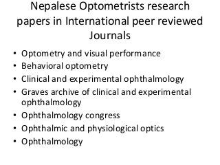 Nepalese Optometrists research 
papers in International peer reviewed 
Journals 
• Optometry and visual performance 
• Behavioral optometry 
• Clinical and experimental ophthalmology 
• Graves archive of clinical and experimental 
ophthalmology 
• Ophthalmology congress 
• Ophthalmic and physiological optics 
• Ophthalmology 
 
