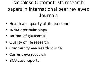 Nepalese Optometrists research 
papers in International peer reviewed 
Journals 
• Health and quality of life outcome 
• JAMA ophthalmology 
• Journal of glaucoma 
• Quality of life research 
• Community eye health journal 
• Current eye research 
• BMJ case reports 
 