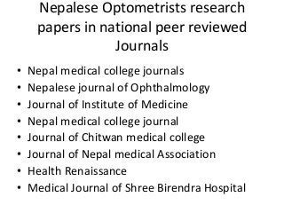 Nepalese Optometrists research 
papers in national peer reviewed 
Journals 
• Nepal medical college journals 
• Nepalese journal of Ophthalmology 
• Journal of Institute of Medicine 
• Nepal medical college journal 
• Journal of Chitwan medical college 
• Journal of Nepal medical Association 
• Health Renaissance 
• Medical Journal of Shree Birendra Hospital 
 